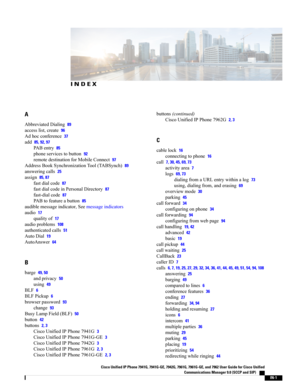 Page 127INDEX
A
AbbreviatedDialing89
accesslist,create96
Adhocconference37
add85, 92, 97
PABentry85
phoneservicestobutton92
remotedestinationforMobileConnect97
AddressBookSynchronizationTool(TABSynch)89
answeringcalls25
assign85, 87
fastdialcode87
fastdialcodeinPersonalDirectory87
fast-dialcode87
PABtofeatureabutton85
audiblemessageindicator,Seemessageindicators
audio17
qualityof17
audioproblems108
authenticatedcalls51
AutoDial19
AutoAnswer64
B
barge49, 50
andprivacy50
using49
BLF6
BLFPickup6
browserpassword93...