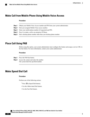 Page 40Make Call from Mobile Phone Using Mobile Voice Access
Procedure
Step 1ObtainyourMobileVoiceAccessnumberandPINfromyoursystemadministrator.
Step 2DialyourassignedMobileVoiceaccessnumber.
Step 3Enteryourmobilephonenumber(ifrequested)andPIN.
Step 4Press1tomakeacalltoanenterpriseIPPhone.
Step 5Dialadesktopphonenumberotherthanyourdesktopphonenumber.
Place Call Using PAB
Beforeusingthisoption,yoursystemadministratormustconfigurethisfeatureandassignaserviceURLto...