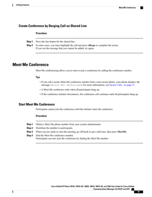 Page 55Create Conference by Barging Call on Shared Line
Procedure
Step 1Pressthelinebuttonforthesharedline.
Step 2Insomecases,youmusthighlightthecallandpresscBargetocompletetheaction.
Ifyouseethemessagethatyoucannotbeadded,tryagain.
Meet Me Conference
MeetMeconferencingallowsyoutostartorjoinaconferencebycallingtheconferencenumber.
Tips
•IfyoucallasecureMeetMeconferencenumberfromanon-securephone,yourphonedisplaysthe
messageDeviceNotAuthorized.Formoreinformation,seeSecureCalls,onpage51....