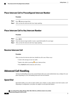 Page 58Place Intercom Call to Preconfigured Intercom Number
Procedure
Step 1Press(intercomtargetline).
Step 2Afteryouheartheintercom-alerttone,beginspeaking.
Place Intercom Call to Any Intercom Number
Procedure
Step 1Press().
Step 2Entertheintercomtargetnumberorpressaspeed-dialnumberforyourtarget.
Step 3Afteryouheartheintercom-alerttone,beginspeaking.
Receive Intercom Call
Procedure
Whenyouheartheintercom-alerttone,handlethecallinoneoftheseways:
•Listentothemessageinone-wayaudio....