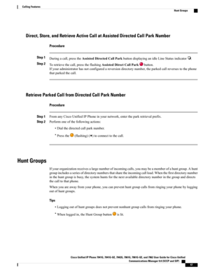 Page 63Direct, Store, and Retrieve Active Call at Assisted Directed Call Park Number
Procedure
Step 1Duringacall,presstheAssistedDirectedCallParkbuttondisplayinganidleLineStatusindicator.
Step 2Toretrievethecall,presstheflashingAssistedDirectCallParkbutton.
Ifyouradministratorhasnotconfiguredareversiondirectorynumber,theparkedcallreversestothephone
thatparkedthecall.
Retrieve Parked Call from Directed Call Park Number
Procedure
Step 1FromanyCiscoUnifiedIPPhoneinyournetwork,entertheparkretrievalprefix.
Step...