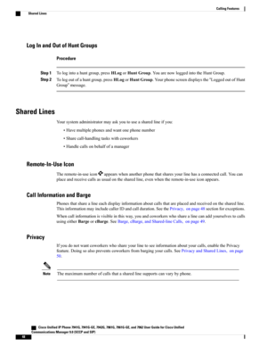 Page 64Log In and Out of Hunt Groups
Procedure
Step 1Tologintoahuntgroup,pressHLogorHuntGroup.YouarenowloggedintotheHuntGroup.
Step 2Tologoutofahuntgroup,pressHLogorHuntGroup.Yourphonescreendisplaysthe“LoggedoutofHunt
Group”message.
Shared Lines
Yoursystemadministratormayaskyoutouseasharedlineifyou:
•Havemultiplephonesandwantonephonenumber
•Sharecall-handlingtaskswithcoworkers
•Handlecallsonbehalfofamanager
Remote-In-Use Icon
Theremote-in-useiconappearswhenanotherphonethatsharesyourlinehasaconnectedcall.Youcan...