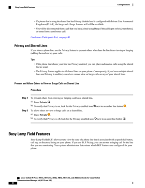 Page 66•IfaphonethatisusingthesharedlinehasPrivacydisabledandisconfiguredwithPrivateLineAutomated
Ringdown(PLAR),thebargeandcBargefeatureswillstillbeavailable.
•YouwillbedisconnectedfromacallthatyouhavejoinedusingBargeifthecallisputonhold,transferred,
orturnedintoaconferencecall.
ConferenceParticipantsList,onpage40
Privacy and Shared Lines
Ifyoushareaphoneline,usethePrivacyfeaturetopreventotherswhosharethelinefromviewingorbarging
(addingthemselvesto)yourcalls.
Tips...