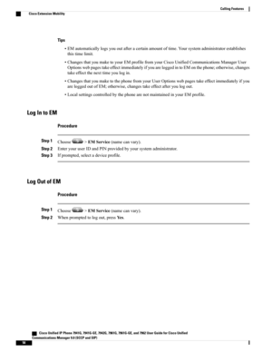 Page 72Tips
•EMautomaticallylogsyououtafteracertainamountoftime.Yoursystemadministratorestablishes
thistimelimit.
•ChangesthatyoumaketoyourEMprofilefromyourCiscoUnifiedCommunicationsManagerUser
OptionswebpagestakeeffectimmediatelyifyouareloggedintoEMonthephone;otherwise,changes
takeeffectthenexttimeyoulogin.
•ChangesthatyoumaketothephonefromyourUserOptionswebpagestakeeffectimmediatelyifyou
areloggedoutofEM;otherwise,changestakeeffectafteryoulogout....