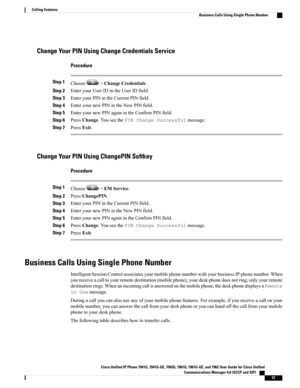 Page 73Change Your PIN Using Change Credentials Service
Procedure
Step 1Choose>ChangeCredentials.
Step 2EnteryourUserIDintheUserIDfield.
Step 3EnteryourPINintheCurrentPINfield.
Step 4EnteryournewPINintheNewPINfield.
Step 5EnteryournewPINagainintheConfirmPINfield.
Step 6PressChange.YouseethePINChangeSuccessfulmessage.
Step 7PressExit.
Change Your PIN Using ChangePIN Softkey
Procedure
Step 1Choose>EMService.
Step 2PressChangePIN.
Step 3EnteryourPINintheCurrentPINfield.
Step 4EnteryournewPINintheNewPINfield.
Step...