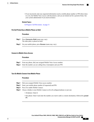 Page 75•Ifyouincorrectlyenteranyrequestedinformation(suchasmobilephonenumberorPIN)threetimes
inarow,theMobileVoiceAccesscalldisconnects,andyouarelockedoutforaperiodoftime.See
yoursystemadministratorifyouneedassistance.
Related Topics
In-ProgressCallMovement,onpage31
Put Call Picked Up on Mobile Phone on Hold
Procedure
Step 1PressEnterpriseHold(namemayvary).
Theotherpartyisplacedonhold.
Step 2Onyourmobilephone,pressResume(namemayvary).
Connect to Mobile Voice Access
Procedure
Step...