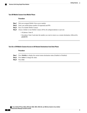 Page 76Turn Off Mobile Connect from Mobile Phone
Procedure
Step 1DialyourassignedMobileVoiceaccessnumber.
Step 2Enteryourmobilephonenumber(ifrequested)andPIN.
Step 3Press3todisableMobileConnect.
Step 4ChoosewhethertoturnMobileConnectoffforallconfiguredphonesorjustone:
•Allphones:Enter2.
•Onephone:Enter1andenterthenumberyouwanttoremoveasaremotedestination,followedby
pound(#).
Turn On or Off Mobile Connect Access to All Remote Destinations from Desk Phone
Procedure
Step...