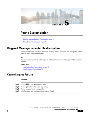 Page 81CHAPTER 5
Phone Customization
•RingandMessageIndicatorCustomization,page65
•PhoneScreenCustomization,page67
Ring and Message Indicator Customization
Youcancustomizehowyourphoneindicatesanincomingcallandanewvoicemailmessage.Youcanalso
adjusttheringervolumeforyourphone.
Tip
Youcancustomizeyourphonetohaveuptosixdistinctiveringtones.Inaddition,youcanhaveadefault
ringtone.
Related Topics
UserOptionsWebPageActions,onpage83
LineSettingsonWeb,onpage94
Change Ringtone Per Line
Procedure
Step...