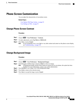 Page 83Phone Screen Customization
Youcanadjustthecharacteristicsofyourphonescreen.
Related Topics
UserOptionsWebPageActions,onpage83
UserSettingsonWeb,onpage92
Change Phone Screen Contrast
Procedure
Step 1Choose>UserPreferences>Contrast.
Step 2Tomakeadjustments,pressUp,Downor.
Step 3PressSave,orpressCancel.
Ifyouaccidentallysaveaverylightorverydarkcontrastandcannotseethephonescreendisplay,
seeTroubleshooting,onpage103.
Note
Change Background Image
Procedure
Step 1Choose>UserPreferences>BackgroundImages.
Step...