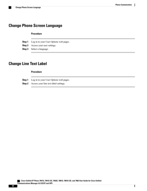 Page 84Change Phone Screen Language
Procedure
Step 1LogintoyourUserOptionswebpages.
Step 2Accessyourusersettings.
Step 3Selectalanguage.
Change Line Text Label
Procedure
Step 1LogintoyourUserOptionswebpages.
Step 2Accessyourlinetextlabelsettings.
   Cisco Unified IP Phone 7941G, 7941G-GE, 7942G, 7961G, 7961G-GE, and 7962 User Guide for Cisco Unified
Communications Manager 9.0 (SCCP and SIP)
68
Phone Customization
Change Phone Screen Language 