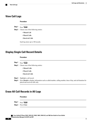 Page 86View Call Logs
Procedure
Step 1Press.
Step 2Chooseoneofthefollowingentries:
•MissedCall
•PlacedCalls
•ReceivedCalls
Eachlogstoresupto100records.
Display Single Call Record Details
Procedure
Step 1Press.
Step 2Chooseoneofthefollowingentries:
•MissedCalls
•PlacedCalls
•ReceivedCalls
Step 3Highlightacallrecord.
Step 4PressDetailstodisplayinformationsuchascallednumber,callingnumber,timeofday,andcalldurationfor
placedandreceivedcallsonly.
Erase All Call Records in All Logs
Procedure
Step 1Press.
Step...