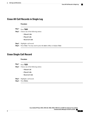 Page 87Erase All Call Records in Single Log
Procedure
Step 1Press.
Step 2Chooseoneofthefollowingentries:
•MissedCalls
•PlacedCalls
•ReceivedCalls
Step 3Highlightacallrecord.
Step 4PressClear.YoumayneedtopressthemoresoftkeytodisplayClear.
Erase Single Call Record
Procedure
Step 1Press.
Step 2Chooseoneofthefollowingentries:
•MissedCall
•PlacedCalls
•ReceivedCalls
Step 3Highlightacallrecord.
Step 4PressDelete.
Cisco Unified IP Phone 7941G, 7941G-GE, 7942G, 7961G, 7961G-GE, and 7962 User Guide for Cisco Unified...