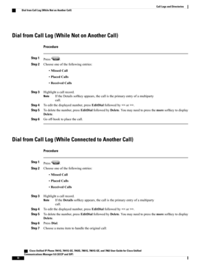 Page 88Dial from Call Log (While Not on Another Call)
Procedure
Step 1Press.
Step 2Chooseoneofthefollowingentries:
•MissedCall
•PlacedCalls
•ReceivedCalls
Step 3Highlightacallrecord.
IftheDetailssoftkeyappears,thecallistheprimaryentryofamultiparty
call.
Note
Step 4Toeditthedisplayednumber,pressEditDialfollowedby.
Step 5Todeletethenumber,pressEditDialfollowedbyDelete.Youmayneedtopressthemoresoftkeytodisplay
Delete.
Step 6Gooff-hooktoplacethecall.
Dial from Call Log (While Connected to Another Call)
Procedure...
