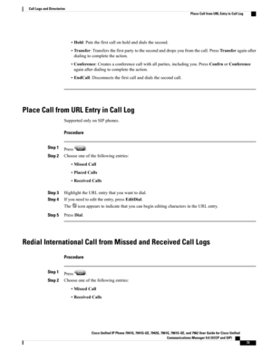Page 89•Hold:Putsthefirstcallonholdanddialsthesecond.
•Transfer:Transfersthefirstpartytothesecondanddropsyoufromthecall.PressTransferagainafter
dialingtocompletetheaction.
•Conference:Createsaconferencecallwithallparties,includingyou.PressConfrnorConference
againafterdialingtocompletetheaction.
•EndCall:Disconnectsthefirstcallanddialsthesecondcall.
Place Call from URL Entry in Call Log
SupportedonlyonSIPphones.
Procedure
Step 1Press.
Step 2Chooseoneofthefollowingentries:
•MissedCall
•PlacedCalls
•ReceivedCalls...