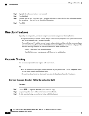 Page 90Step 3Highlightthecallrecordthatyouwanttoredial.
Step 4PressEditDial.
Step 5Pressandholdthestar(*)keyforatleast1secondtoaddaplus(+)signasthefirstdigitinthephonenumber.
Youcanaddthe+signonlyforthefirstdigitofthenumber.
Step 6PressDial.
Directory Features
Dependingonconfiguration,yourphonecanprovidecorporateandpersonaldirectoryfeatures:
•CorporateDirectory:Corporatecontactsthatyoucanaccessonyourphone.Yoursystemadministrator
setsupandmaintainsyourCorporateDirectory....