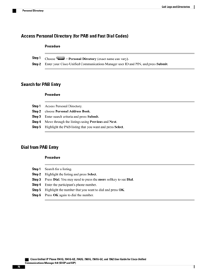 Page 92Access Personal Directory (for PAB and Fast Dial Codes)
Procedure
Step 1Choose>PersonalDirectory(exactnamecanvary).
Step 2EnteryourCiscoUnifiedCommunicationsManageruserIDandPIN,andpressSubmit.
Search for PAB Entry
Procedure
Step 1AccessPersonalDirectory.
Step 2choosePersonalAddressBook.
Step 3EntersearchcriteriaandpressSubmit.
Step 4MovethroughthelistingsusingPreviousandNext.
Step 5HighlightthePABlistingthatyouwantandpressSelect.
Dial from PAB Entry
Procedure
Step 1Searchforalisting.
Step...