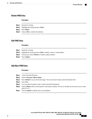 Page 93Delete PAB Entry
Procedure
Step 1Searchforalisting.
Step 2HighlightthelistingandpressSelect.
Step 3PressDelete.
Step 4ChooseOKtoconfirmthedeletion.
Edit PAB Entry
Procedure
Step 1Searchforalisting.
Step 2HighlightthelistingandpressEdittomodifyanameoremailaddress.
Step 3Ifnecessary,choosePhonestomodifyaphonenumber.
Step 4PressUpdate.
Add New PAB Entry
Procedure
Step 1AccessPersonalDirectory.
Step 2ChoosePersonalAddressBook.
Step 3PressSubmittoaccesstheSearchpage.Youdonotneedtoinputsearchinformationfirst....