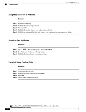 Page 94Assign Fast Dial Code to PAB Entry
Procedure
Step 1SearchforaPABentry.
Step 2HighlightthelistingandpressSelect.
Step 3PressFastDial.
Step 4HighlightthenumberthatyouwanttodialandpressSelect.
Step 5HighlightanunassignedFastDialcodethatyouwanttoassigntothenumberandpressSelect.
Search for Fast Dial Codes
Procedure
Step 1Choose>PersonalDirectory>PersonalFastDials.
Step 2UsePreviousorNexttomovethroughlistings.
Step 3HighlightthelistingthatyouwantandpressSelect.
Place Call Using Fast Dial Code
Procedure
Step...