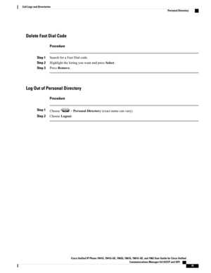 Page 95Delete Fast Dial Code
Procedure
Step 1SearchforaFastDialcode.
Step 2HighlightthelistingyouwantandpressSelect.
Step 3PressRemove.
Log Out of Personal Directory
Procedure
Step 1Choose>PersonalDirectory(exactnamecanvary).
Step 2ChooseLogout.
Cisco Unified IP Phone 7941G, 7941G-GE, 7942G, 7961G, 7961G-GE, and 7962 User Guide for Cisco Unified
Communications Manager 9.0 (SCCP and SIP)    
79
Call Logs and Directories
Personal Directory 