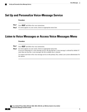 Page 98Set Up and Personalize Voice-Message Service
Procedure
Step 1Pressandfollowthevoiceinstructions.
Step 2Ifamenuappearsonyourscreen,chooseanappropriatemenuitem.
Listen to Voice Messages or Access Voice Messages Menu
Procedure
Step 1Pressandfollowthevoiceinstructions.
Step 2Ifamenuappearsonyourscreen,chooseanappropriatemenuitem.
Ifyouareconnectingtoavoicemessageservice,thelinethathasavoicemessageisselectedbydefault.If
morethanonelinehasavoicemessage,thefirstavailablelineisselected....