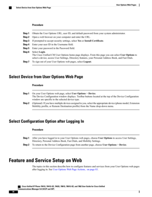 Page 100Procedure
Step 1ObtaintheUserOptionsURL,userID,anddefaultpasswordfromyoursystemadministrator.
Step 2OpenawebbrowseronyourcomputerandentertheURL.
Step 3Ifpromptedtoacceptsecuritysettings,selectYesorInstallCertificate.
Step 4EnteryouruserIDintheUsernamefield.
Step 5EnteryourpasswordinthePasswordfield.
Step 6SelectLogin.
TheCiscoUnifiedCMUserOptionshomepagedisplays.FromthispageyoucanselectUserOptionsto
selectadevice,accessUserSettings,Directoryfeatures,yourPersonalAddressBook,andFastDials.
Step...