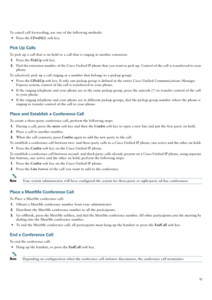 Page 1111
To cancel call forwarding, use one of the following methods:
 Press the CFwdALL soft key.
Pick Up Calls
To pick up a call that is on hold or a call that is ringing at another extension:
1.Press the PickUp soft key.
2.Dial the extension number of the Cisco Unified IP phone that you want to pick up. Control of the call is transferred to your 
phone.
To selectively pick up a call ringing at a number that belongs to a pickup group:
 Press the GPickUp soft key. If only one pickup group is defined in the...