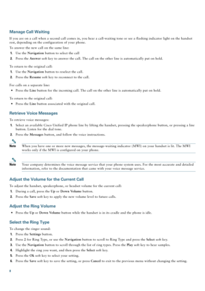 Page 88
Manage Call Waiting
If you are on a call when a second call comes in, you hear a call-waiting tone or see a flashing indicator light on the handset 
rest, depending on the configuration of your phone.
To answer the new call on the same line:
1.Use the Navigation button to select the call
2.Press the Answer soft key to answer the call. The call on the other line is automatically put on hold.
To return to the original call: 
1.Use the Navigation button to reselect the call.
2.Press the Resume soft key to...