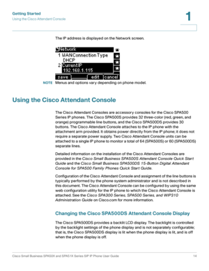 Page 14Getting Started
Using the Cisco Attendant Console
Cisco Small Business SPA50X and SPA51X Series SIP IP Phone User Guide 14
1
 
The IP address is displayed on the Network screen.
NOTEMenus and options vary depending on phone model.
Using the Cisco Attendant Console
The Cisco Attendant Consoles are accessory consoles for the Cisco SPA500 
Series IP phones. The Cisco SPA500S provides 32 three-color (red, green, and 
orange) programmable line buttons, and the Cisco SPA500DS provides 30 
buttons. The Cisco...