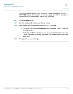 Page 15Getting Started
Using the Cisco Attendant Console
Cisco Small Business SPA50X and SPA51X Series SIP IP Phone User Guide 15
1
 
You can choose the font size (10 or 12 point) of the text displayed on the Cisco 
SPA500DS. You can also configure the text contrast, or how dark the text appears 
on the display. To configure these options from the phone:
STEP 1Press the Setup button.
STEP  2Scroll to Att. Cons. Preferences and press select.
STEP  3Choose Font Size or Contrast from the menu and press edit:
•To...