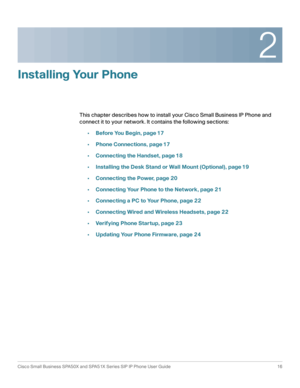 Page 162
Cisco Small Business SPA50X and SPA51X Series SIP IP Phone User Guide 16
 
Installing Your Phone
This chapter describes how to install your Cisco Small Business IP Phone and 
connect it to your network. It contains the following sections:
•Before You Begin, page 17
•Phone Connections, page 17
•Connecting the Handset, page 18
•Installing the Desk Stand or Wall Mount (Optional), page 19
•Connecting the Power, page 20
•Connecting Your Phone to the Network, page 21
•Connecting a PC to Your Phone, page 22...