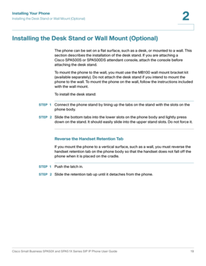 Page 19Installing Your Phone
Installing the Desk Stand or Wall Mount (Optional)
Cisco Small Business SPA50X and SPA51X Series SIP IP Phone User Guide 19
2
 
Installing the Desk Stand or Wall Mount (Optional)
The phone can be set on a flat surface, such as a desk, or mounted to a wall. This 
section describes the installation of the desk stand. If you are attaching a 
Cisco SPA500S or SPA500DS attendant console, attach the console before 
attaching the desk stand.
To mount the phone to the wall, you must use the...