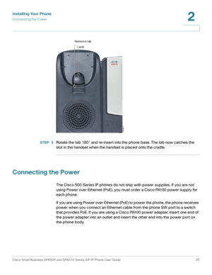 Page 20Installing Your Phone
Connecting the Power
Cisco Small Business SPA50X and SPA51X Series SIP IP Phone User Guide 20
2
 
STEP  3Rotate the tab 180° and re-insert into the phone base. The tab now catches the 
slot in the handset when the handset is placed onto the cradle.
Connecting the Power
The Cisco 500 Series IP phones do not ship with power supplies. If you are not 
using Power over Ethernet (PoE), you must order a Cisco PA100 power supply for 
each phone. 
If you are using Power over Ethernet (PoE)...