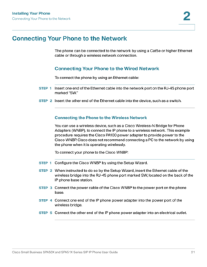 Page 21Installing Your Phone
Connecting Your Phone to the Network
Cisco Small Business SPA50X and SPA51X Series SIP IP Phone User Guide 21
2
 
Connecting Your Phone to the Network
The phone can be connected to the network by using a Cat5e or higher Ethernet 
cable or through a wireless network connection.
Connecting Your Phone to the Wired Network
To connect the phone by using an Ethernet cable:
STEP 1Insert one end of the Ethernet cable into the network port on the RJ-45 phone port 
marked “SW.” 
STEP  2Insert...
