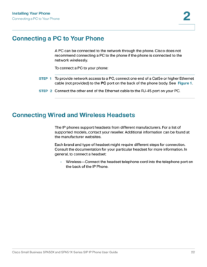 Page 22Installing Your Phone
Connecting a PC to Your Phone
Cisco Small Business SPA50X and SPA51X Series SIP IP Phone User Guide 22
2
 
Connecting a PC to Your Phone
A PC can be connected to the network through the phone. Cisco does not 
recommend connecting a PC to the phone if the phone is connected to the 
network wirelessly.
To connect a PC to your phone:
STEP 1To provide network access to a PC, connect one end of a Cat5e or higher Ethernet 
cable (not provided) to the PC port on the back of the phone body....