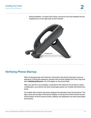 Page 23Installing Your Phone
Verifying Phone Startup
Cisco Small Business SPA50X and SPA51X Series SIP IP Phone User Guide 23
2
 
•Wired headsets—Connect the 2.5mm connector from the headset into the 
headset port on the right side of the IP phone:
Verifying Phone Startup
After receiving power and network connectivity, the phone executes a boot-up 
sequence. During this sequence, phones with screens display the Cisco logo and 
then Initializing Network. All of the lights on the phone flash. 
After your phone is...
