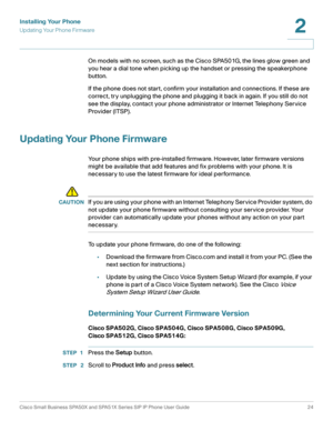 Page 24Installing Your Phone
Updating Your Phone Firmware
Cisco Small Business SPA50X and SPA51X Series SIP IP Phone User Guide 24
2
 
On models with no screen, such as the Cisco SPA501G, the lines glow green and 
you hear a dial tone when picking up the handset or pressing the speakerphone 
button.
If the phone does not start, confirm your installation and connections. If these are 
correct, try unplugging the phone and plugging it back in again. If you still do not 
see the display, contact your phone...