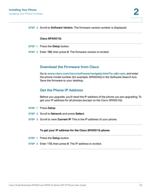 Page 25Installing Your Phone
Updating Your Phone Firmware
Cisco Small Business SPA50X and SPA51X Series SIP IP Phone User Guide 25
2
 
STEP  3Scroll to Software Version. The firmware version number is displayed.
Cisco SPA501G:
STEP 1Press the Setup button.
STEP  2Enter 150, then press #. The firmware version is recited.
Download the Firmware from Cisco
Go to www.cisco.com/cisco/software/navigator.html?a=a&i=rpm, and enter 
the phone model number (for example, SPA504G) in the Software Search box. 
Save the...