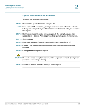 Page 26Installing Your Phone
Updating Your Phone Firmware
Cisco Small Business SPA50X and SPA51X Series SIP IP Phone User Guide 26
2
 
Update the Firmware on the Phone
To update the firmware on the phone:
STEP 1Download the updated firmware onto your PC.
NOTEIf you are in a VPN connection, you might need to disconnect from the network 
before proceeding so that your PC can communicate directly with your phone for 
the upgrade.
STEP  2Run the executable file for the firmware upgrade (for example, double click...