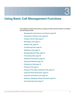 Page 273
Cisco Small Business SPA50X and SPA51X Series SIP IP Phone User Guide 27
 
Using Basic Call Management Functions
This chapter provides instructions on using your basic phone functions. It includes 
the following sections:
•Managing the Audio Source and Volume, page 28
•Answering or Placing a Call, page 30
•Putting a Call on Hold, page 31
•Resuming a Call, page 31
•Ending a Call, page 32
•Transferring Calls, page 32
•Redialing a Call, page 31
•Managing Missed Calls, page 34
•Forwarding Calls, page 35...