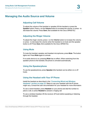 Page 28Using Basic Call Management Functions
Managing the Audio Source and Volume
Cisco Small Business SPA50X and SPA51X Series SIP IP Phone User Guide 28
3
 
Managing the Audio Source and Volume
Adjusting Call Volume
To adjust the volume of the handset or speaker, lift the handset or press the 
Speaker button. Press + on the Vo l um e button to increase the volume, or press - to 
decrease the volume. Press Save. (Not available for the Cisco SPA501G.)
Adjusting the Ringer Volume
To  a d j u s t  t h e  r i n g...