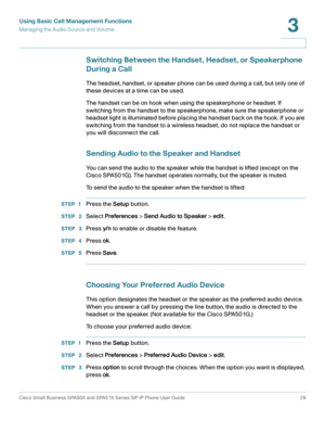 Page 29Using Basic Call Management Functions
Managing the Audio Source and Volume
Cisco Small Business SPA50X and SPA51X Series SIP IP Phone User Guide 29
3
 
Switching Between the Handset, Headset, or Speakerphone 
During a Call
The headset, handset, or speaker phone can be used during a call, but only one of 
these devices at a time can be used. 
The handset can be on hook when using the speakerphone or headset. If 
switching from the handset to the speakerphone, make sure the speakerphone or 
headset light...
