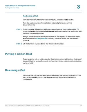Page 31Using Basic Call Management Functions
Putting a Call on Hold
Cisco Small Business SPA50X and SPA51X Series SIP IP Phone User Guide 31
3
 
Redialing a Call
To redial the last number on a Cisco SPA501G, press the Redial button. 
To redial another number from a history list on all phones except the 
Cisco SPA501G:
STEP 1Press the redial softkey and select the desired number from the Redial list. Or 
press the Setup button, select Call History, select the desired call history list, and 
highlight the desired...