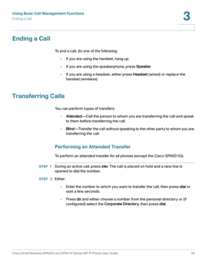 Page 32Using Basic Call Management Functions
Ending a Call
Cisco Small Business SPA50X and SPA51X Series SIP IP Phone User Guide 32
3
 
Ending a Call
To end a call, do one of the following:
•If you are using the handset, hang up.
•If you are using the speakerphone, press Speaker.
•If you are using a headset, either press Headset (wired) or replace the 
handset (wireless).
Transferring Calls
You can perform types of transfers:
•Attended—Call the person to whom you are transferring the call and speak 
to them...