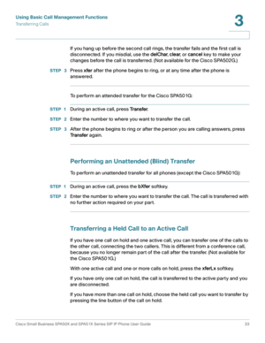 Page 33Using Basic Call Management Functions
Transferring Calls
Cisco Small Business SPA50X and SPA51X Series SIP IP Phone User Guide 33
3
 
If you hang up before the second call rings, the transfer fails and the first call is 
disconnected. If you misdial, use the delChar, clear, or cancel key to make your 
changes before the call is transferred. (Not available for the Cisco SPA502G.)
STEP  3Press xfer after the phone begins to ring, or at any time after the phone is 
answered.
To perform an attended transfer...