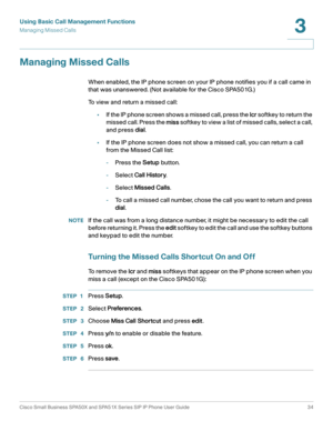 Page 34Using Basic Call Management Functions
Managing Missed Calls
Cisco Small Business SPA50X and SPA51X Series SIP IP Phone User Guide 34
3
 
Managing Missed Calls
When enabled, the IP phone screen on your IP phone notifies you if a call came in 
that was unanswered. (Not available for the Cisco SPA501G.)
To view and return a missed call:
•If the IP phone screen shows a missed call, press the lcr s o f t key  to  re t u r n  t h e 
missed call. Press the miss softkey to view a list of missed calls, select a...