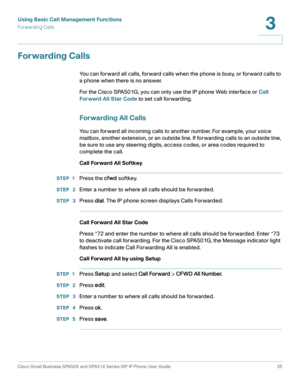 Page 35Using Basic Call Management Functions
Forwarding Calls
Cisco Small Business SPA50X and SPA51X Series SIP IP Phone User Guide 35
3
 
Forwarding Calls
You can forward all calls, forward calls when the phone is busy, or forward calls to 
a phone when there is no answer. 
For the Cisco SPA501G, you can only use the IP phone Web interface or Call 
Forward All Star Code to set call forwarding. 
Forwarding All Calls
You can forward all incoming calls to another number. For example, your voice 
mailbox, another...