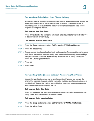 Page 36Using Basic Call Management Functions
Forwarding Calls
Cisco Small Business SPA50X and SPA51X Series SIP IP Phone User Guide 36
3
 
Forwarding Calls When Your Phone is Busy
You can forward all incoming calls to another number when your phone is busy. For 
example, forward calls to voice mail, another extension, or an outside line. If 
forwarding calls to an outside line, be sure to use any access and area codes 
required to complete the call.
Call Forward Busy Star Code
Press *90 and enter the number to...