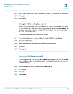 Page 37Using Basic Call Management Functions
Forwarding Calls
Cisco Small Business SPA50X and SPA51X Series SIP IP Phone User Guide 37
3
 
STEP  3Enter vm for voice mail, or dial the number to where the call should be forwarded.
STEP  4Press ok.
STEP  5Press save.
Setting the Call Forwarding Delay Interval
Sets a delay interval that must elapse before the call is forwarded because there 
is no answer at your phone. The delay timer is ignored when the Call Forward No 
Answer value is blank. On the Cisco SPA501G,...