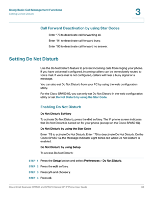 Page 38Using Basic Call Management Functions
Setting Do Not Disturb
Cisco Small Business SPA50X and SPA51X Series SIP IP Phone User Guide 38
3
 
Call Forward Deactivation by using Star Codes
Enter *73 to deactivate call forwarding all.
Enter *91 to deactivate call forward busy.
Enter *93 to deactivate call forward no answer.
Setting Do Not Disturb
Use the Do Not Disturb feature to prevent incoming calls from ringing your phone. 
If you have voice mail configured, incoming callers can be immediately routed to...