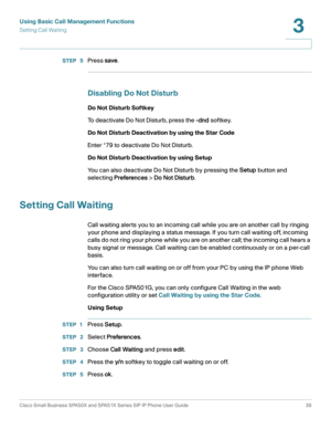 Page 39Using Basic Call Management Functions
Setting Call Waiting
Cisco Small Business SPA50X and SPA51X Series SIP IP Phone User Guide 39
3
 
STEP  5Press save.
Disabling Do Not Disturb
Do Not Disturb Softkey
To deactivate Do Not Disturb, press the -dnd softkey. 
Do Not Disturb Deactivation by using the Star Code
Enter *79 to deactivate Do Not Disturb.
Do Not Disturb Deactivation by using Setup
You can also deactivate Do Not Disturb by pressing the Setup button and 
selecting Preferences > Do Not Disturb....